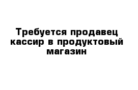 Требуется продавец-кассир в продуктовый магазин